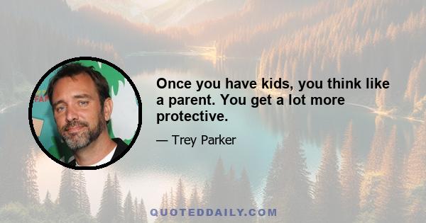 Once you have kids, you think like a parent. You get a lot more protective.