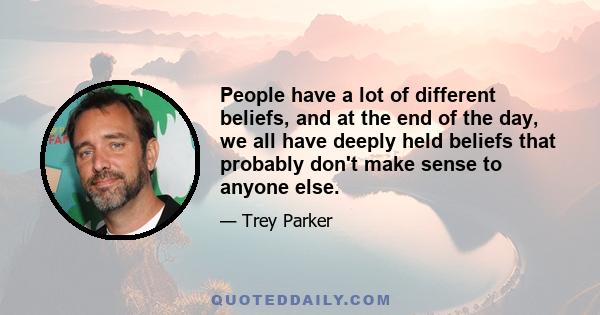 People have a lot of different beliefs, and at the end of the day, we all have deeply held beliefs that probably don't make sense to anyone else.