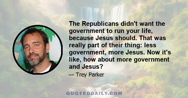 The Republicans didn't want the government to run your life, because Jesus should. That was really part of their thing: less government, more Jesus. Now it's like, how about more government and Jesus?