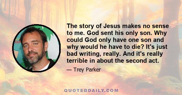 The story of Jesus makes no sense to me. God sent his only son. Why could God only have one son and why would he have to die? It's just bad writing, really. And it's really terrible in about the second act.