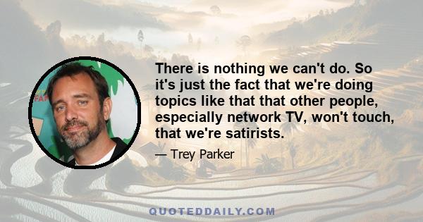 There is nothing we can't do. So it's just the fact that we're doing topics like that that other people, especially network TV, won't touch, that we're satirists.