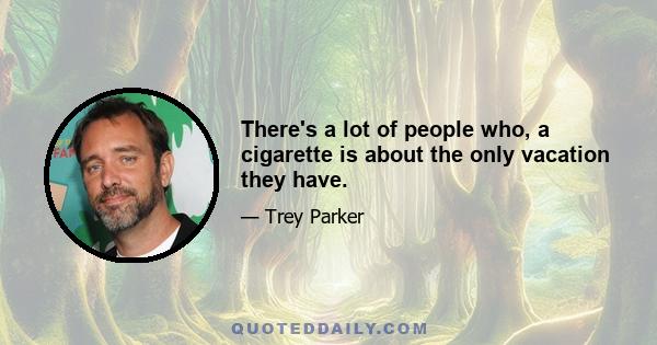 There's a lot of people who, a cigarette is about the only vacation they have.