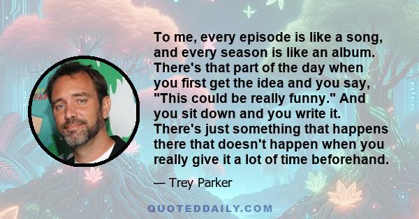 To me, every episode is like a song, and every season is like an album. There's that part of the day when you first get the idea and you say, This could be really funny. And you sit down and you write it. There's just