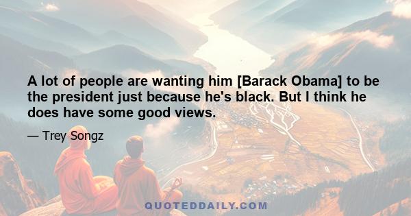 A lot of people are wanting him [Barack Obama] to be the president just because he's black. But I think he does have some good views.