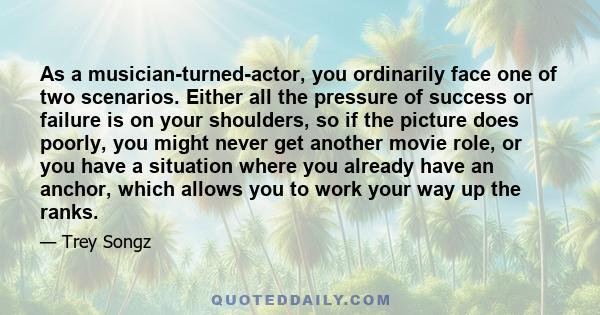 As a musician-turned-actor, you ordinarily face one of two scenarios. Either all the pressure of success or failure is on your shoulders, so if the picture does poorly, you might never get another movie role, or you