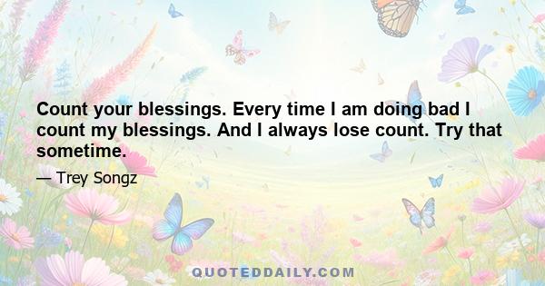 Count your blessings. Every time I am doing bad I count my blessings. And I always lose count. Try that sometime.