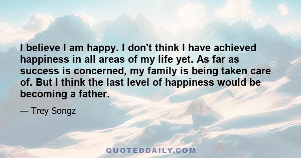 I believe I am happy. I don't think I have achieved happiness in all areas of my life yet. As far as success is concerned, my family is being taken care of. But I think the last level of happiness would be becoming a