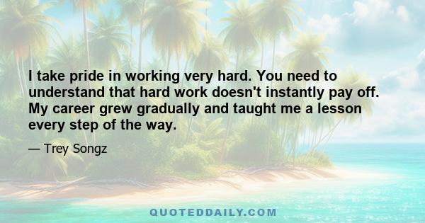 I take pride in working very hard. You need to understand that hard work doesn't instantly pay off. My career grew gradually and taught me a lesson every step of the way.