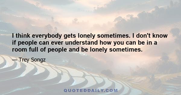 I think everybody gets lonely sometimes. I don't know if people can ever understand how you can be in a room full of people and be lonely sometimes.