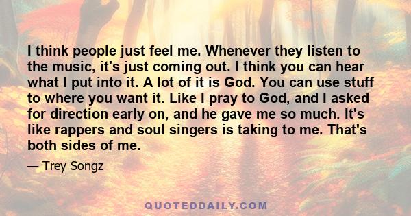 I think people just feel me. Whenever they listen to the music, it's just coming out. I think you can hear what I put into it. A lot of it is God. You can use stuff to where you want it. Like I pray to God, and I asked