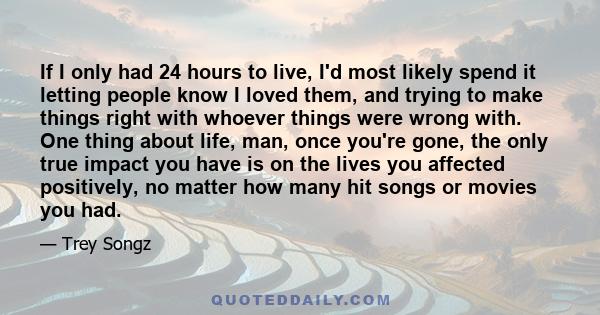 If I only had 24 hours to live, I'd most likely spend it letting people know I loved them, and trying to make things right with whoever things were wrong with. One thing about life, man, once you're gone, the only true