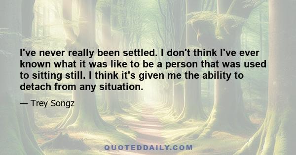 I've never really been settled. I don't think I've ever known what it was like to be a person that was used to sitting still. I think it's given me the ability to detach from any situation.