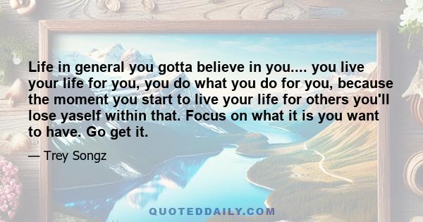 Life in general you gotta believe in you.... you live your life for you, you do what you do for you, because the moment you start to live your life for others you'll lose yaself within that. Focus on what it is you want 