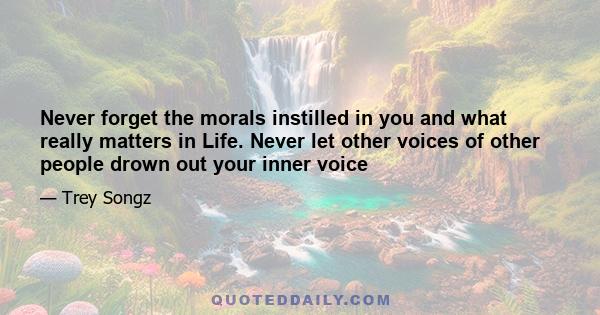 Never forget the morals instilled in you and what really matters in Life. Never let other voices of other people drown out your inner voice