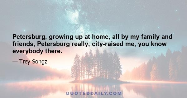 Petersburg, growing up at home, all by my family and friends, Petersburg really, city-raised me, you know everybody there.