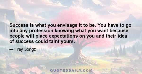 Success is what you envisage it to be. You have to go into any profession knowing what you want because people will place expectations on you and their idea of success could taint yours.