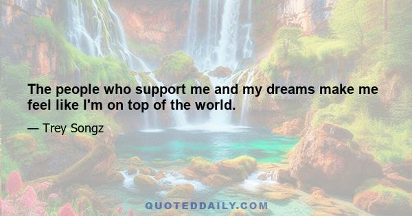 The people who support me and my dreams make me feel like I'm on top of the world.