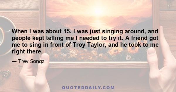 When I was about 15. I was just singing around, and people kept telling me I needed to try it. A friend got me to sing in front of Troy Taylor, and he took to me right there.