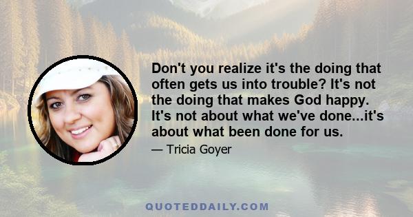 Don't you realize it's the doing that often gets us into trouble? It's not the doing that makes God happy. It's not about what we've done...it's about what been done for us.