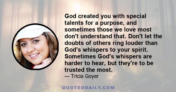 God created you with special talents for a purpose, and sometimes those we love most don't understand that. Don't let the doubts of others ring louder than God's whispers to your spirit. Sometimes God's whispers are