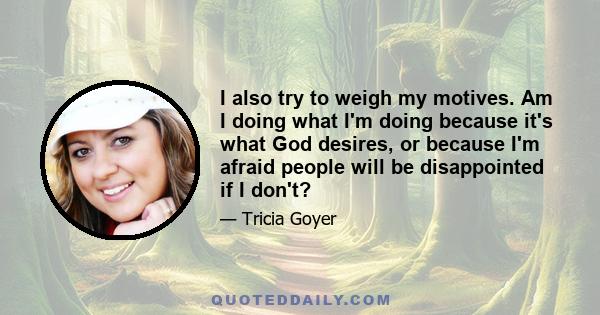 I also try to weigh my motives. Am I doing what I'm doing because it's what God desires, or because I'm afraid people will be disappointed if I don't?