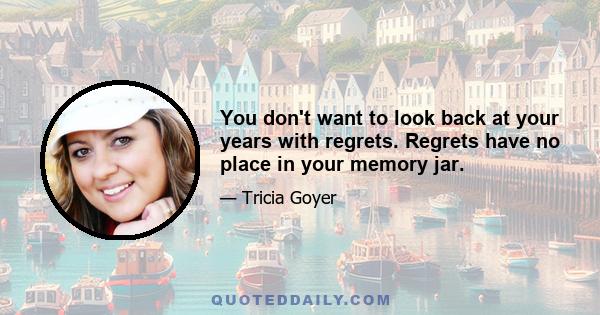 You don't want to look back at your years with regrets. Regrets have no place in your memory jar.