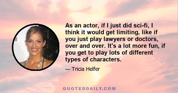 As an actor, if I just did sci-fi, I think it would get limiting, like if you just play lawyers or doctors, over and over. It's a lot more fun, if you get to play lots of different types of characters.