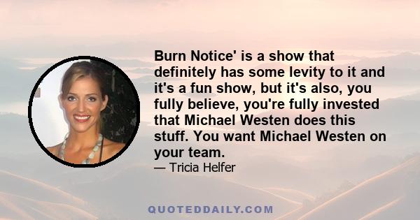 Burn Notice' is a show that definitely has some levity to it and it's a fun show, but it's also, you fully believe, you're fully invested that Michael Westen does this stuff. You want Michael Westen on your team.