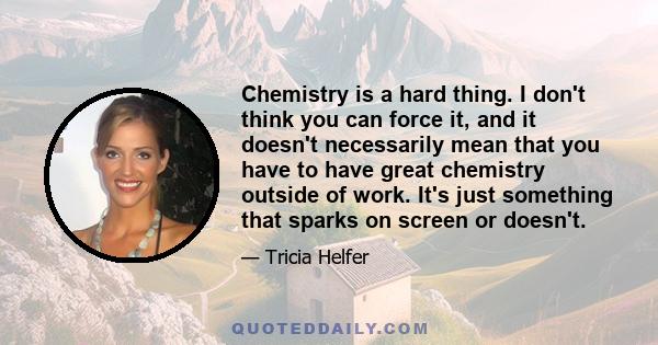 Chemistry is a hard thing. I don't think you can force it, and it doesn't necessarily mean that you have to have great chemistry outside of work. It's just something that sparks on screen or doesn't.