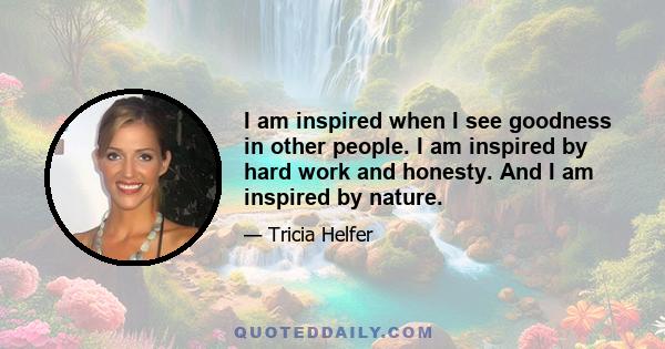 I am inspired when I see goodness in other people. I am inspired by hard work and honesty. And I am inspired by nature.