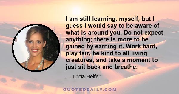 I am still learning, myself, but I guess I would say to be aware of what is around you. Do not expect anything; there is more to be gained by earning it. Work hard, play fair, be kind to all living creatures, and take a 