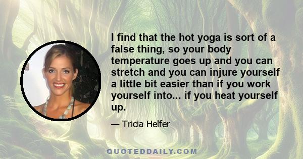 I find that the hot yoga is sort of a false thing, so your body temperature goes up and you can stretch and you can injure yourself a little bit easier than if you work yourself into... if you heat yourself up.