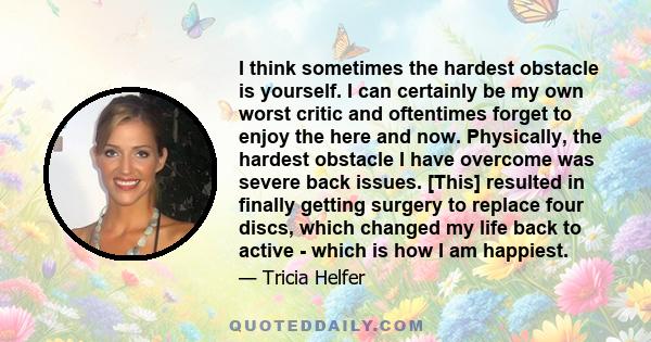 I think sometimes the hardest obstacle is yourself. I can certainly be my own worst critic and oftentimes forget to enjoy the here and now. Physically, the hardest obstacle I have overcome was severe back issues. [This] 