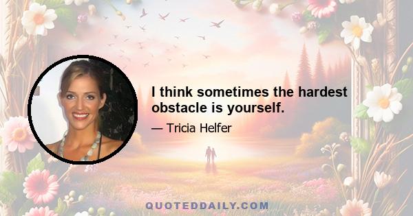 I think sometimes the hardest obstacle is yourself.