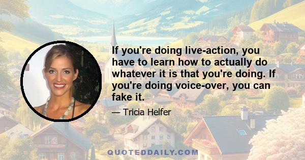 If you're doing live-action, you have to learn how to actually do whatever it is that you're doing. If you're doing voice-over, you can fake it.