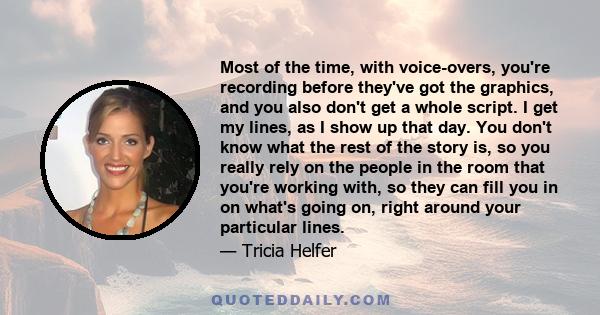 Most of the time, with voice-overs, you're recording before they've got the graphics, and you also don't get a whole script. I get my lines, as I show up that day. You don't know what the rest of the story is, so you