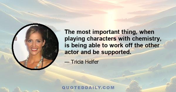 The most important thing, when playing characters with chemistry, is being able to work off the other actor and be supported.