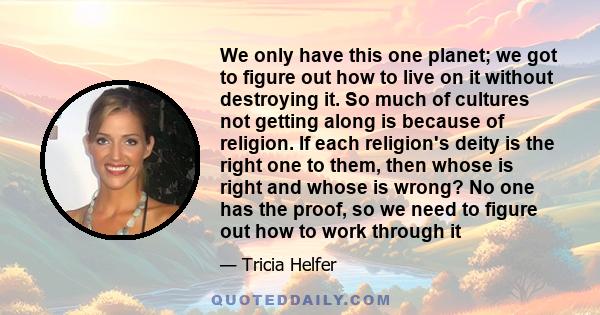 We only have this one planet; we got to figure out how to live on it without destroying it. So much of cultures not getting along is because of religion. If each religion's deity is the right one to them, then whose is