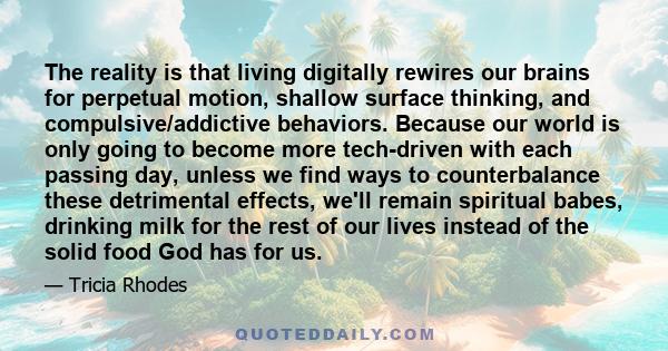 The reality is that living digitally rewires our brains for perpetual motion, shallow surface thinking, and compulsive/addictive behaviors. Because our world is only going to become more tech-driven with each passing