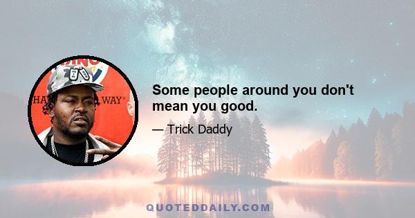 Some people around you don't mean you good.