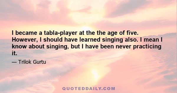 I became a tabla-player at the the age of five. However, I should have learned singing also. I mean I know about singing, but I have been never practicing it.