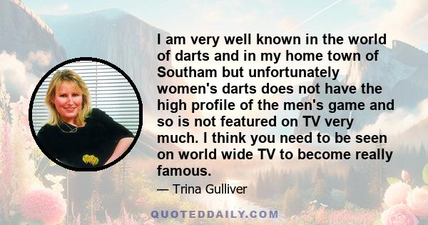 I am very well known in the world of darts and in my home town of Southam but unfortunately women's darts does not have the high profile of the men's game and so is not featured on TV very much. I think you need to be