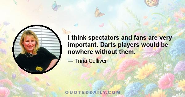 I think spectators and fans are very important. Darts players would be nowhere without them.