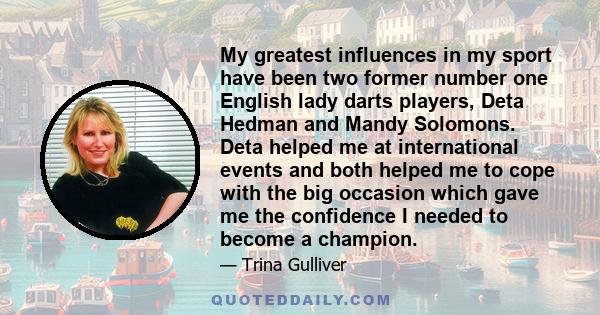 My greatest influences in my sport have been two former number one English lady darts players, Deta Hedman and Mandy Solomons. Deta helped me at international events and both helped me to cope with the big occasion