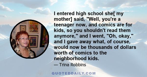 I entered high school she[ my mother] said, Well, you're a teenager now, and comics are for kids, so you shouldn't read them anymore, and I went, Oh, okay, and I gave away what, of course, would now be thousands of