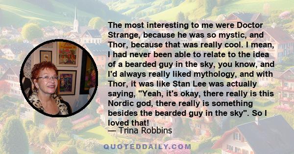 The most interesting to me were Doctor Strange, because he was so mystic, and Thor, because that was really cool. I mean, I had never been able to relate to the idea of a bearded guy in the sky, you know, and I'd always 