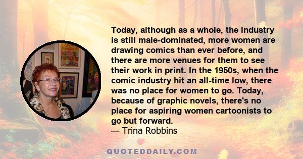 Today, although as a whole, the industry is still male-dominated, more women are drawing comics than ever before, and there are more venues for them to see their work in print. In the 1950s, when the comic industry hit