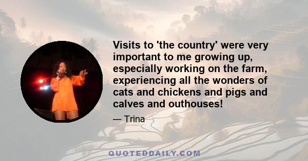 Visits to 'the country' were very important to me growing up, especially working on the farm, experiencing all the wonders of cats and chickens and pigs and calves and outhouses!