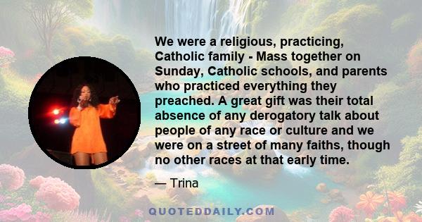 We were a religious, practicing, Catholic family - Mass together on Sunday, Catholic schools, and parents who practiced everything they preached. A great gift was their total absence of any derogatory talk about people