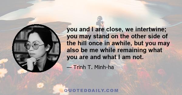 you and I are close, we intertwine; you may stand on the other side of the hill once in awhile, but you may also be me while remaining what you are and what I am not.